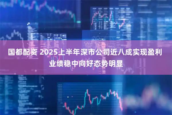 国都配资 2025上半年深市公司近八成实现盈利 业绩稳中向好态势明显