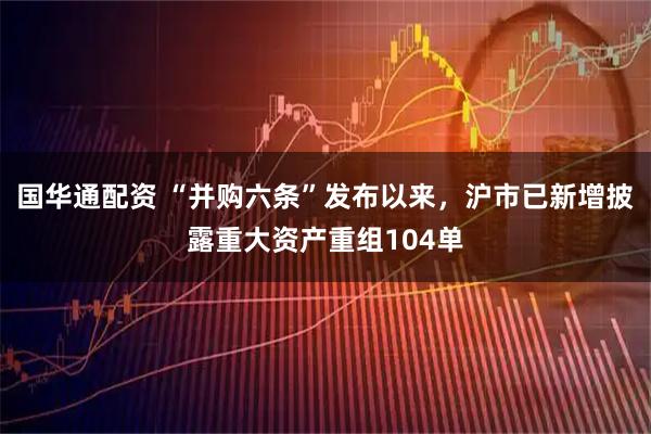 国华通配资 “并购六条”发布以来，沪市已新增披露重大资产重组104单