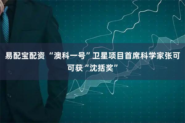 易配宝配资 “澳科一号”卫星项目首席科学家张可可获“沈括奖”