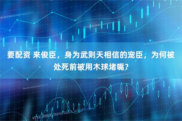 要配资 来俊臣，身为武则天相信的宠臣，为何被处死前被用木球堵嘴？
