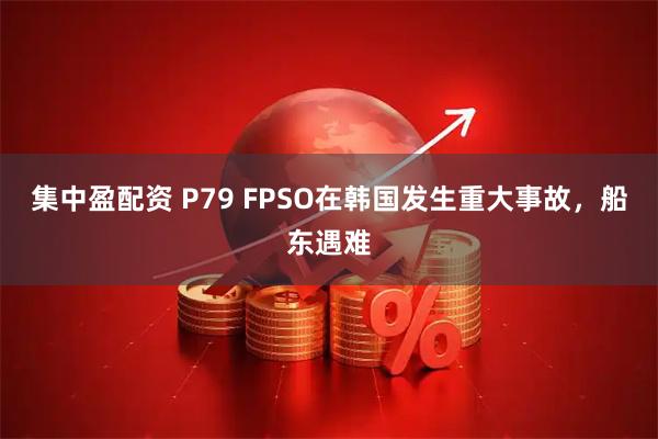 集中盈配资 P79 FPSO在韩国发生重大事故，船东遇难