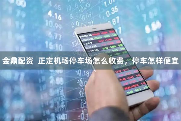 金鼎配资  正定机场停车场怎么收费，停车怎样便宜