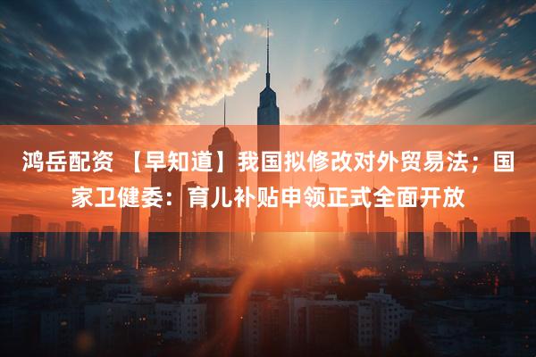 鸿岳配资 【早知道】我国拟修改对外贸易法；国家卫健委：育儿补贴申领正式全面开放