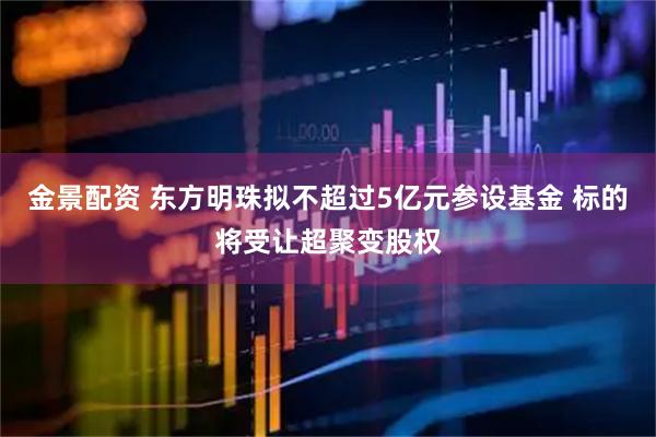 金景配资 东方明珠拟不超过5亿元参设基金 标的将受让超聚变股权