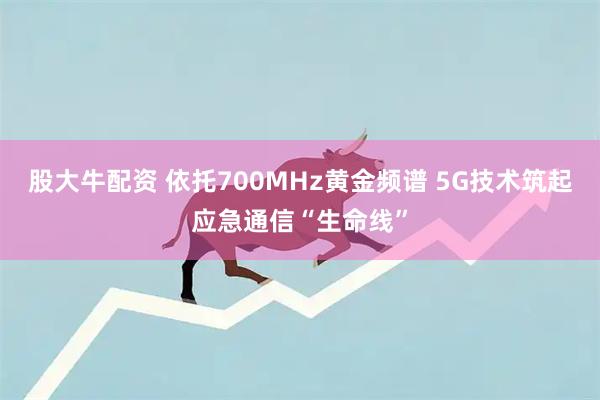股大牛配资 依托700MHz黄金频谱 5G技术筑起应急通信“生命线”