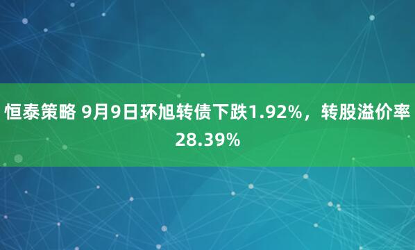 恒泰策略 9月9日环旭转债下跌1.92%，转股溢价率28.39%