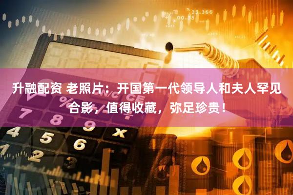 升融配资 老照片：开国第一代领导人和夫人罕见合影，值得收藏，弥足珍贵！