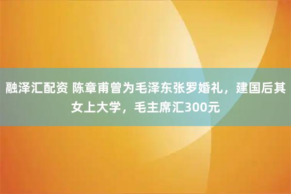 融泽汇配资 陈章甫曾为毛泽东张罗婚礼，建国后其女上大学，毛主席汇300元