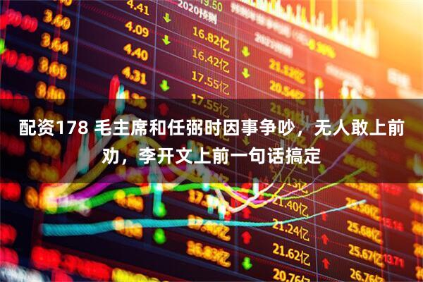 配资178 毛主席和任弼时因事争吵，无人敢上前劝，李开文上前一句话搞定
