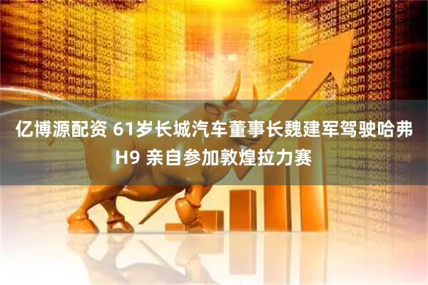 亿博源配资 61岁长城汽车董事长魏建军驾驶哈弗H9 亲自参加敦煌拉力赛