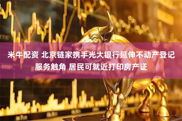 米牛配资 北京链家携手光大银行延伸不动产登记服务触角 居民可就近打印房产证