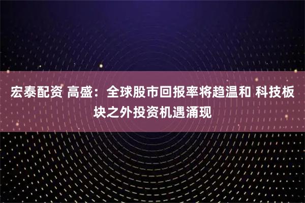 宏泰配资 高盛：全球股市回报率将趋温和 科技板块之外投资机遇涌现