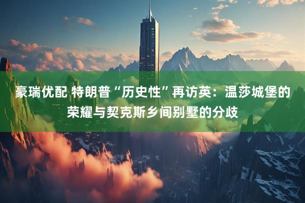 豪瑞优配 特朗普“历史性”再访英：温莎城堡的荣耀与契克斯乡间别墅的分歧