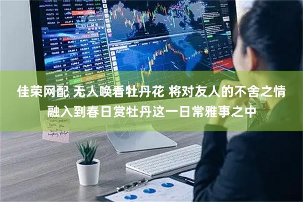 佳荣网配 无人唤看牡丹花 将对友人的不舍之情融入到春日赏牡丹这一日常雅事之中