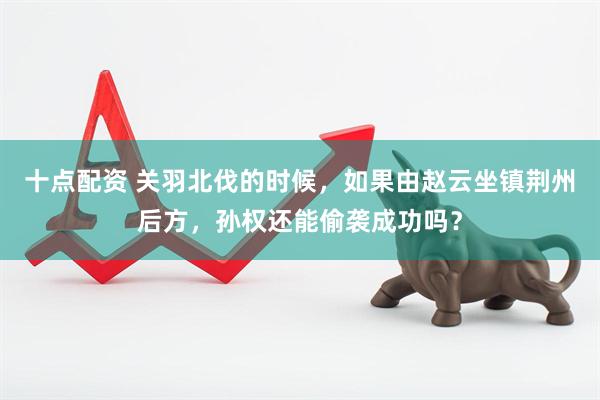 十点配资 关羽北伐的时候，如果由赵云坐镇荆州后方，孙权还能偷袭成功吗？