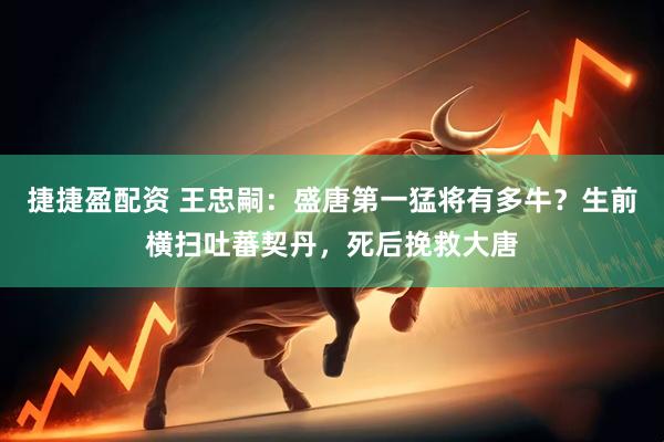 捷捷盈配资 王忠嗣：盛唐第一猛将有多牛？生前横扫吐蕃契丹，死后挽救大唐