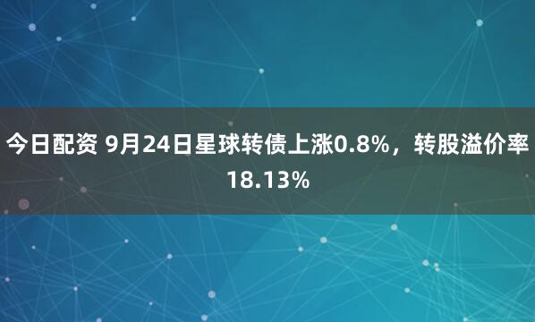 今日配资 9月24日星球转债上涨0.8%，转股溢价率18.13%