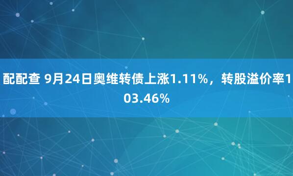 配配查 9月24日奥维转债上涨1.11%，转股溢价率103.46%