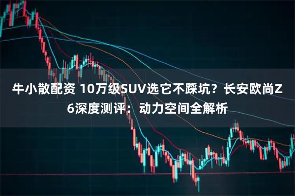 牛小散配资 10万级SUV选它不踩坑？长安欧尚Z6深度测评：动力空间全解析