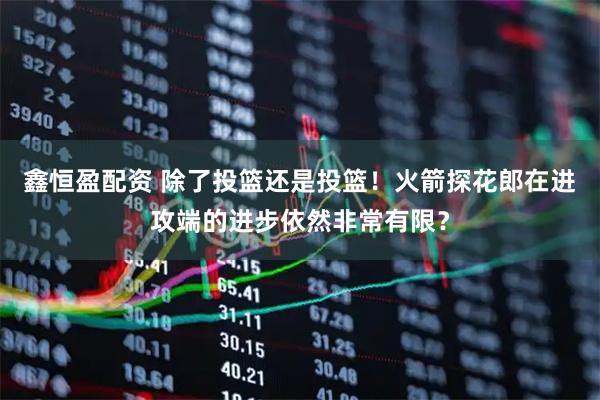 鑫恒盈配资 除了投篮还是投篮！火箭探花郎在进攻端的进步依然非常有限？