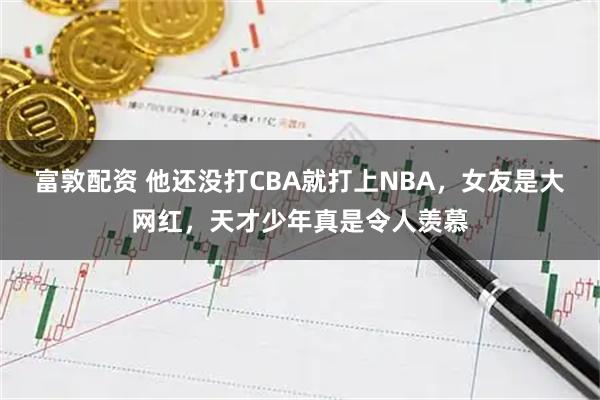 富敦配资 他还没打CBA就打上NBA，女友是大网红，天才少年真是令人羡慕