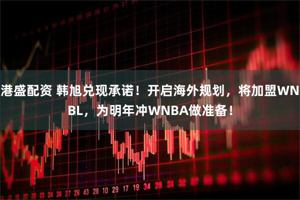 港盛配资 韩旭兑现承诺！开启海外规划，将加盟WNBL，为明年冲WNBA做准备！