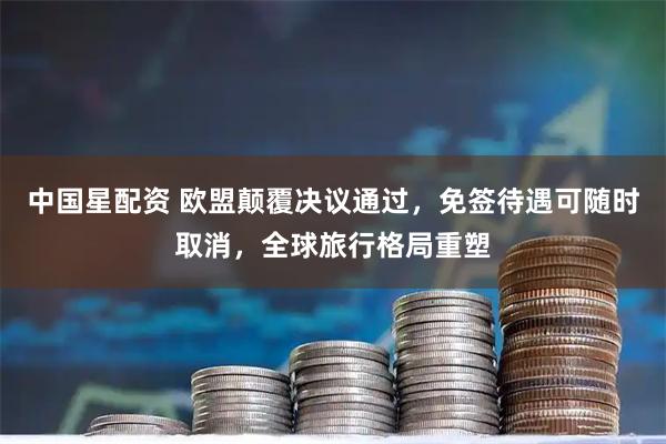 中国星配资 欧盟颠覆决议通过，免签待遇可随时取消，全球旅行格局重塑