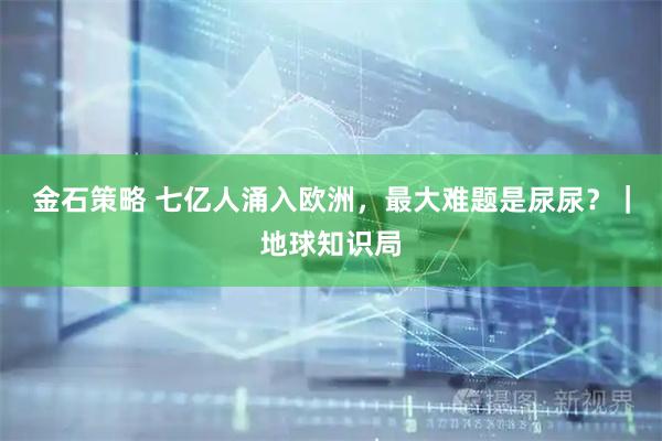 金石策略 七亿人涌入欧洲，最大难题是尿尿？｜地球知识局