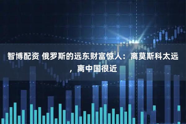 智博配资 俄罗斯的远东财富惊人：离莫斯科太远，离中国很近