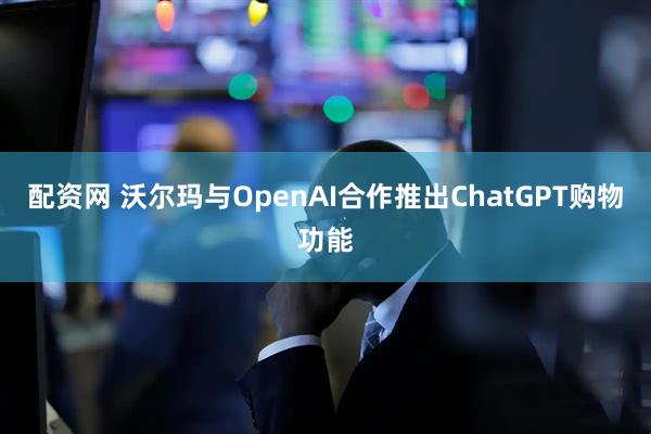 配资网 沃尔玛与OpenAI合作推出ChatGPT购物功能