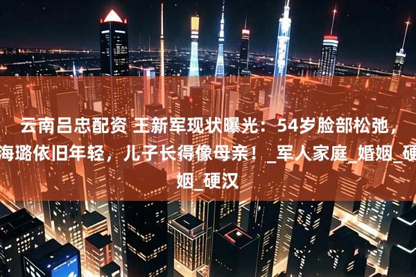 云南吕忠配资 王新军现状曝光：54岁脸部松弛，秦海璐依旧年轻，儿子长得像母亲！_军人家庭_婚姻_硬汉
