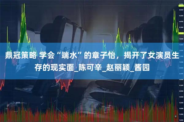 鼎冠策略 学会“端水”的章子怡，揭开了女演员生存的现实面_陈可辛_赵丽颖_酱园