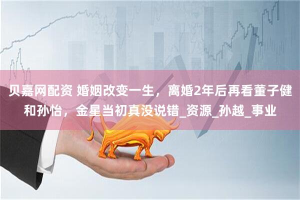 贝嘉网配资 婚姻改变一生,离婚2年后再看董子健和孙怡,金星当初真没说错_资源_孙越_事业