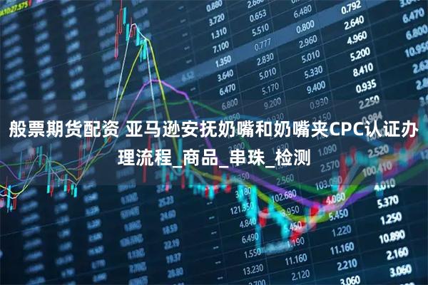 般票期货配资 亚马逊安抚奶嘴和奶嘴夹CPC认证办理流程_商品_串珠_检测
