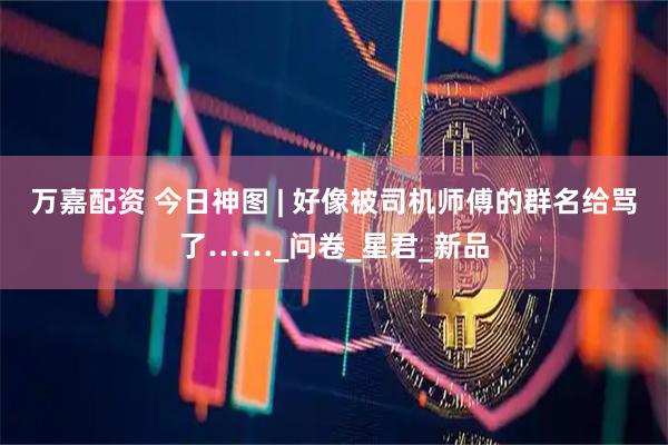 万嘉配资 今日神图 | 好像被司机师傅的群名给骂了……_问卷_星君_新品