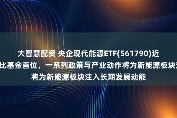大智慧配资 央企现代能源ETF(561790)近1周新增规模居可比基金首位，一系列政策与产业动作将为新能源板块注入长期发展动能