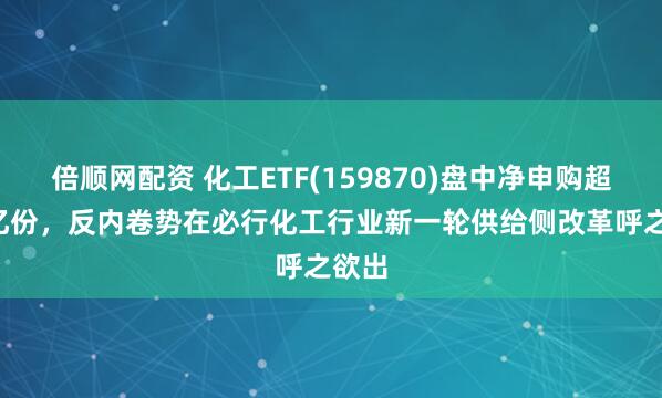 倍顺网配资 化工ETF(159870)盘中净申购超2.3亿份，反内卷势在必行化工行业新一轮供给侧改革呼之欲出