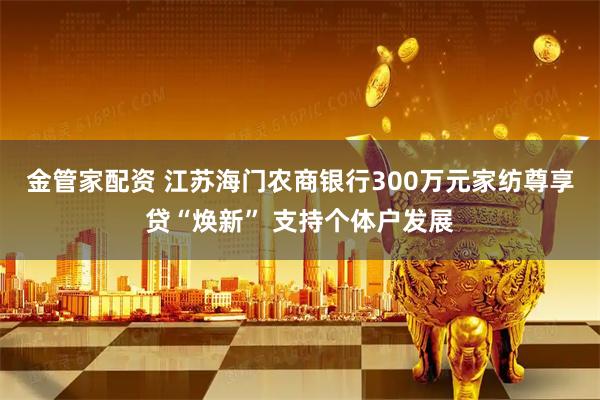金管家配资 江苏海门农商银行300万元家纺尊享贷“焕新” 支持个体户发展