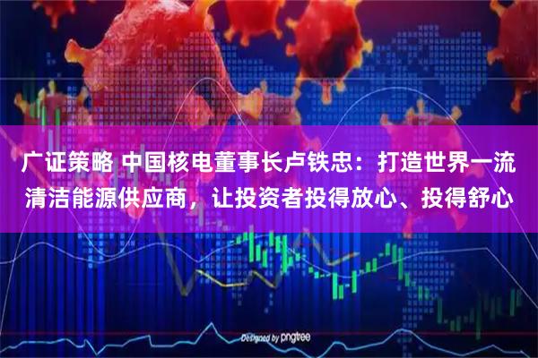 广证策略 中国核电董事长卢铁忠：打造世界一流清洁能源供应商，让投资者投得放心、投得舒心