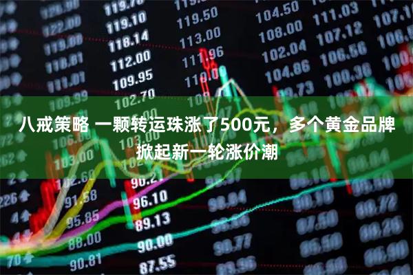 八戒策略 一颗转运珠涨了500元，多个黄金品牌掀起新一轮涨价潮
