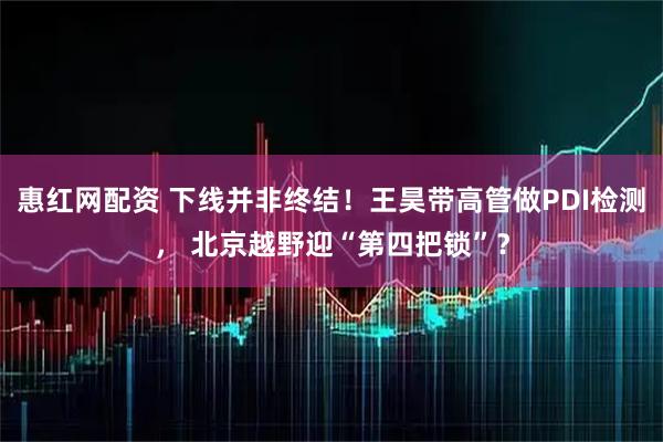 惠红网配资 下线并非终结！王昊带高管做PDI检测， 北京越野迎“第四把锁”？