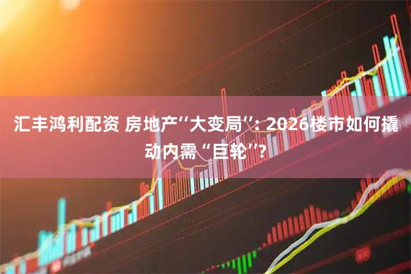 汇丰鸿利配资 房地产‘‘大变局’’: 2026楼市如何撬动内需“巨轮’’?