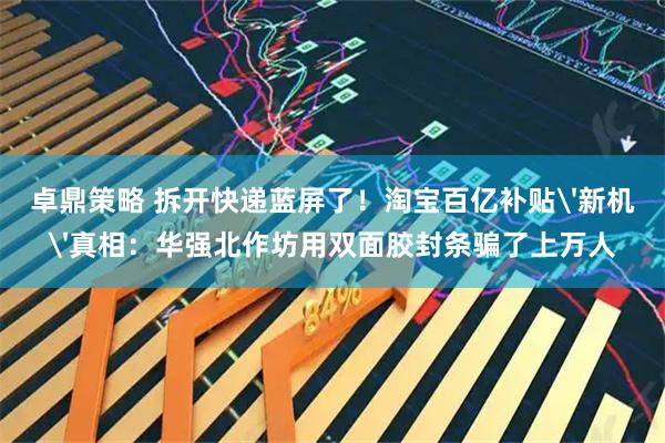 卓鼎策略 拆开快递蓝屏了！淘宝百亿补贴'新机'真相：华强北作坊用双面胶封条骗了上万人
