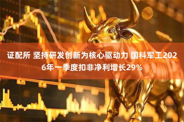 证配所 坚持研发创新为核心驱动力 国科军工2026年一季度扣非净利增长29%