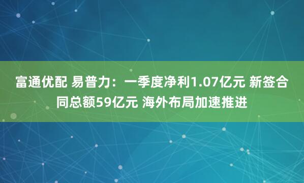 富通优配 易普力：一季度净利1.07亿元 新签合同总额59亿元 海外布局加速推进